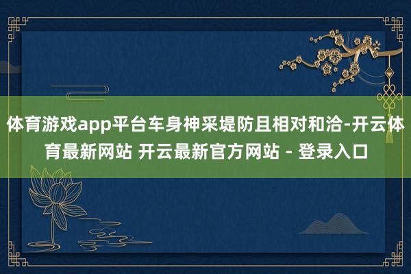 体育游戏app平台车身神采堤防且相对和洽-开云体育最新网站 开云最新官方网站 - 登录入口