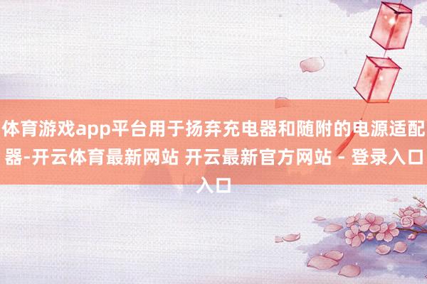 体育游戏app平台用于扬弃充电器和随附的电源适配器-开云体育最新网站 开云最新官方网站 - 登录入口