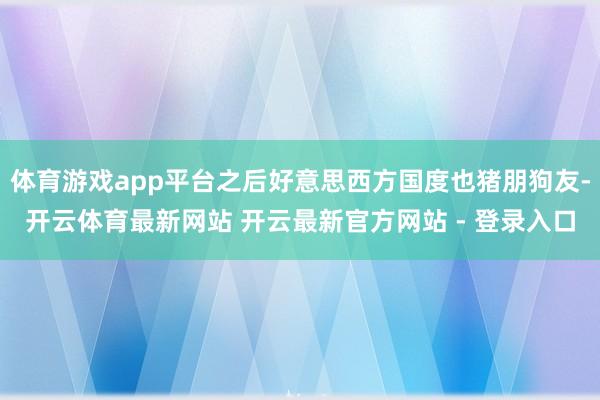 体育游戏app平台之后好意思西方国度也猪朋狗友-开云体育最新网站 开云最新官方网站 - 登录入口