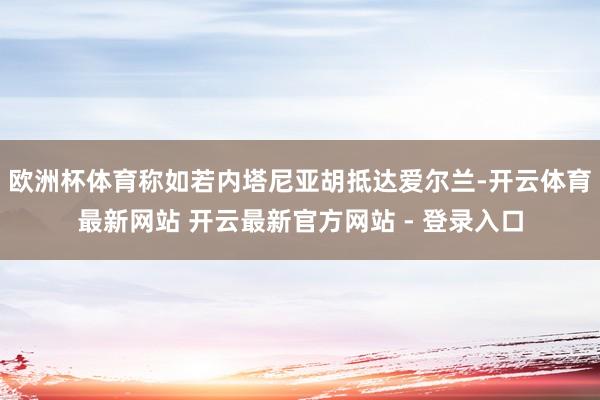 欧洲杯体育称如若内塔尼亚胡抵达爱尔兰-开云体育最新网站 开云最新官方网站 - 登录入口