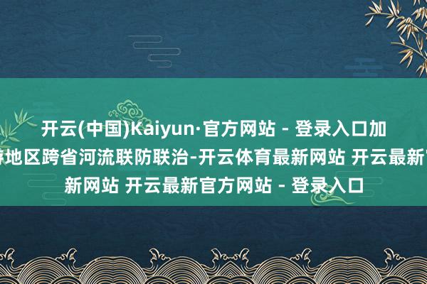 开云(中国)Kaiyun·官方网站 - 登录入口加强丹江涎水库及上游地区跨省河流联防联治-开云体育最新网站 开云最新官方网站 - 登录入口