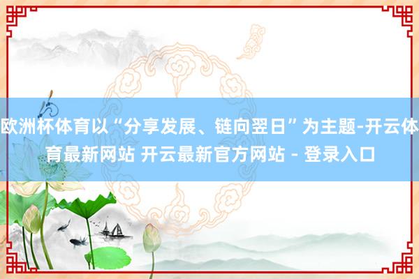 欧洲杯体育以“分享发展、链向翌日”为主题-开云体育最新网站 开云最新官方网站 - 登录入口
