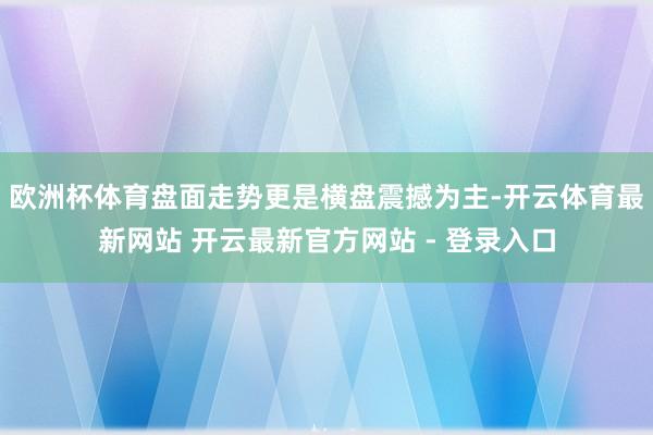 欧洲杯体育盘面走势更是横盘震撼为主-开云体育最新网站 开云最新官方网站 - 登录入口