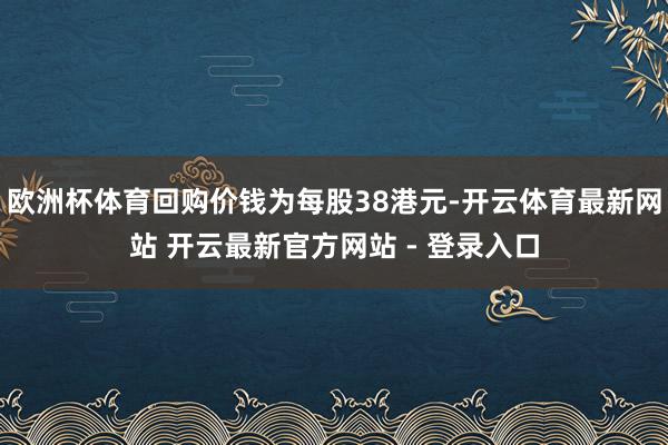 欧洲杯体育回购价钱为每股38港元-开云体育最新网站 开云最新官方网站 - 登录入口