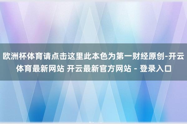 欧洲杯体育请点击这里此本色为第一财经原创-开云体育最新网站 开云最新官方网站 - 登录入口