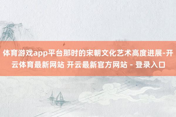 体育游戏app平台那时的宋朝文化艺术高度进展-开云体育最新网站 开云最新官方网站 - 登录入口