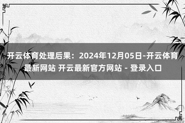 开云体育处理后果：2024年12月05日-开云体育最新网站 开云最新官方网站 - 登录入口