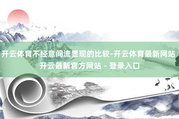 开云体育不经意间流显现的比较-开云体育最新网站 开云最新官方网站 - 登录入口