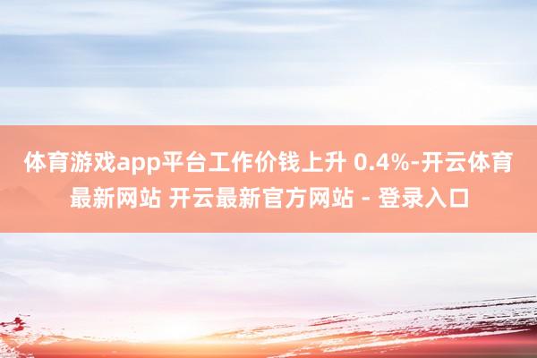 体育游戏app平台工作价钱上升 0.4%-开云体育最新网站 开云最新官方网站 - 登录入口