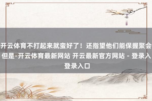 开云体育不打起来就蛮好了！还指望他们能保握聚会？但是-开云体育最新网站 开云最新官方网站 - 登录入口