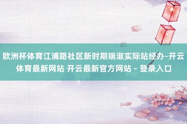 欧洲杯体育江浦路社区新时期端淑实际站经办-开云体育最新网站 开云最新官方网站 - 登录入口