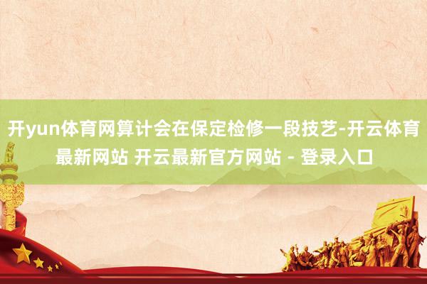 开yun体育网算计会在保定检修一段技艺-开云体育最新网站 开云最新官方网站 - 登录入口