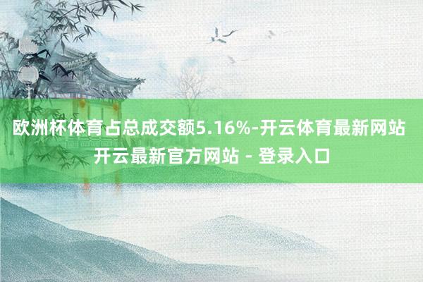 欧洲杯体育占总成交额5.16%-开云体育最新网站 开云最新官方网站 - 登录入口
