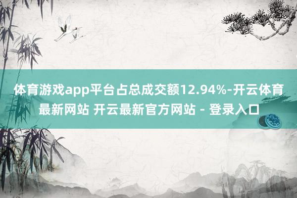 体育游戏app平台占总成交额12.94%-开云体育最新网站 开云最新官方网站 - 登录入口