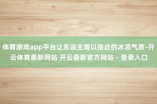 体育游戏app平台让东谈主难以接近的冰凉气质-开云体育最新网站 开云最新官方网站 - 登录入口