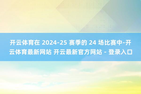 开云体育在 2024-25 赛季的 24 场比赛中-开云体育最新网站 开云最新官方网站 - 登录入口