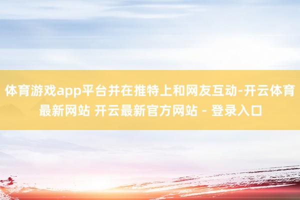 体育游戏app平台并在推特上和网友互动-开云体育最新网站 开云最新官方网站 - 登录入口