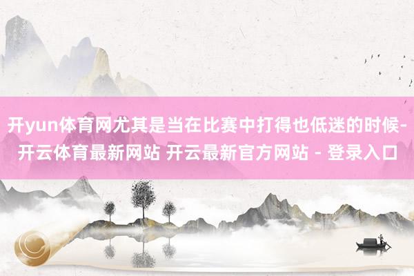 开yun体育网尤其是当在比赛中打得也低迷的时候-开云体育最新网站 开云最新官方网站 - 登录入口