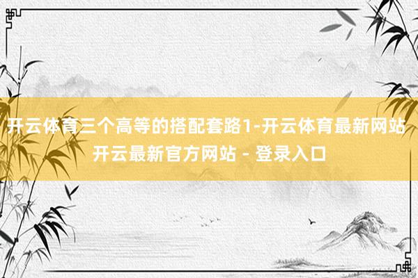 开云体育三个高等的搭配套路1-开云体育最新网站 开云最新官方网站 - 登录入口