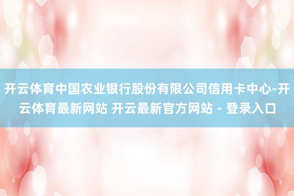 开云体育中国农业银行股份有限公司信用卡中心-开云体育最新网站 开云最新官方网站 - 登录入口