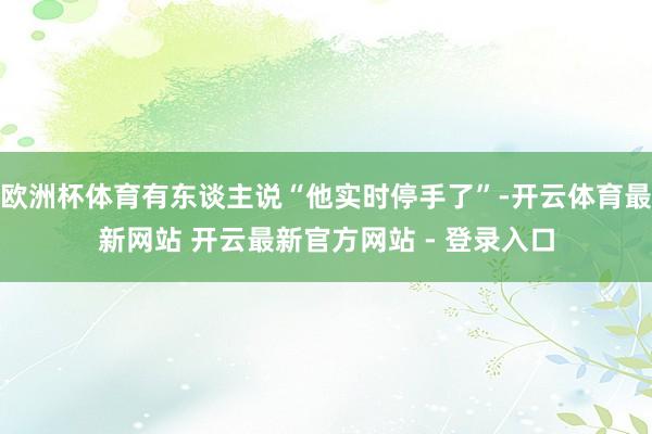 欧洲杯体育有东谈主说“他实时停手了”-开云体育最新网站 开云最新官方网站 - 登录入口