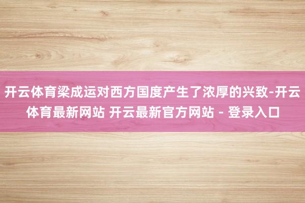 开云体育梁成运对西方国度产生了浓厚的兴致-开云体育最新网站 开云最新官方网站 - 登录入口