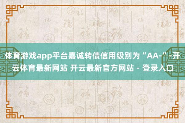 体育游戏app平台嘉诚转债信用级别为“AA-”-开云体育最新网站 开云最新官方网站 - 登录入口
