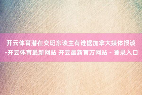 开云体育　　潜在交班东谈主有谁　　据加拿大媒体报谈-开云体育最新网站 开云最新官方网站 - 登录入口