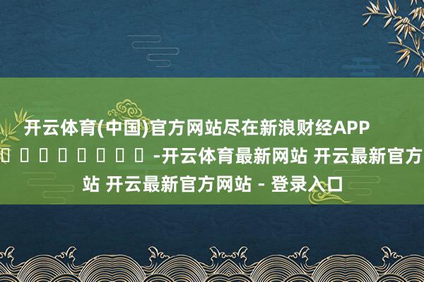 开云体育(中国)官方网站尽在新浪财经APP            													-开云体育最新网站 开云最新官方网站 - 登录入口