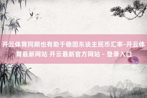 开云体育同期也有助于稳固东谈主民币汇率-开云体育最新网站 开云最新官方网站 - 登录入口