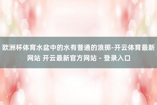 欧洲杯体育水盆中的水有普通的浪掷-开云体育最新网站 开云最新官方网站 - 登录入口