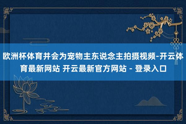 欧洲杯体育并会为宠物主东说念主拍摄视频-开云体育最新网站 开云最新官方网站 - 登录入口