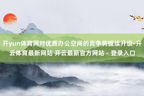 开yun体育网对优质办公空间的竞争将握续升级-开云体育最新网站 开云最新官方网站 - 登录入口