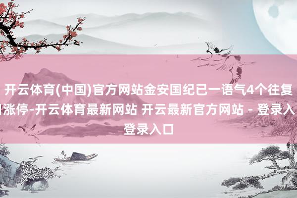 开云体育(中国)官方网站金安国纪已一语气4个往复日涨停-开云体育最新网站 开云最新官方网站 - 登录入口