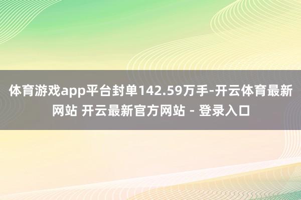 体育游戏app平台封单142.59万手-开云体育最新网站 开云最新官方网站 - 登录入口