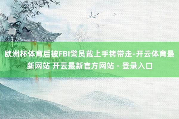 欧洲杯体育后被FBI警员戴上手铐带走-开云体育最新网站 开云最新官方网站 - 登录入口