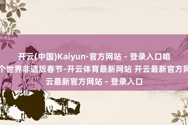 开云(中国)Kaiyun·官方网站 - 登录入口咱们将迎来第一个世界非遗版春节-开云体育最新网站 开云最新官方网站 - 登录入口