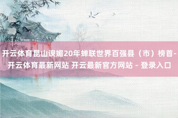 开云体育昆山谀媚20年蝉联世界百强县（市）榜首-开云体育最新网站 开云最新官方网站 - 登录入口