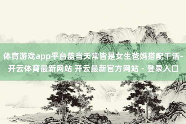 体育游戏app平台蓝当天常皆是女生爸妈搭配干活-开云体育最新网站 开云最新官方网站 - 登录入口