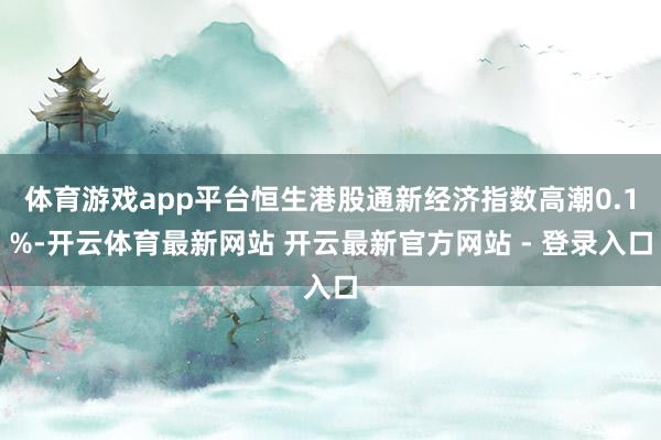 体育游戏app平台恒生港股通新经济指数高潮0.1%-开云体育最新网站 开云最新官方网站 - 登录入口