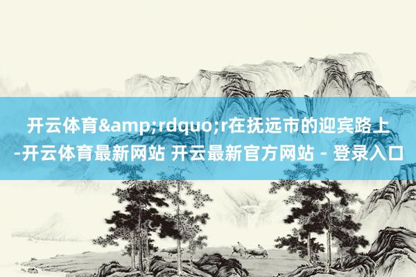 开云体育&rdquo;r　　在抚远市的迎宾路上-开云体育最新网站 开云最新官方网站 - 登录入口