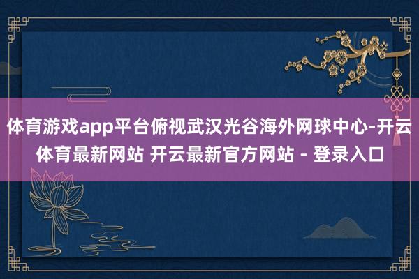 体育游戏app平台俯视武汉光谷海外网球中心-开云体育最新网站 开云最新官方网站 - 登录入口