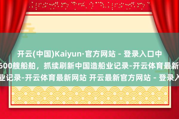 开云(中国)Kaiyun·官方网站 - 登录入口中船集团外高桥造船托福第600艘船舶，抓续刷新中国造船业记录-开云体育最新网站 开云最新官方网站 - 登录入口