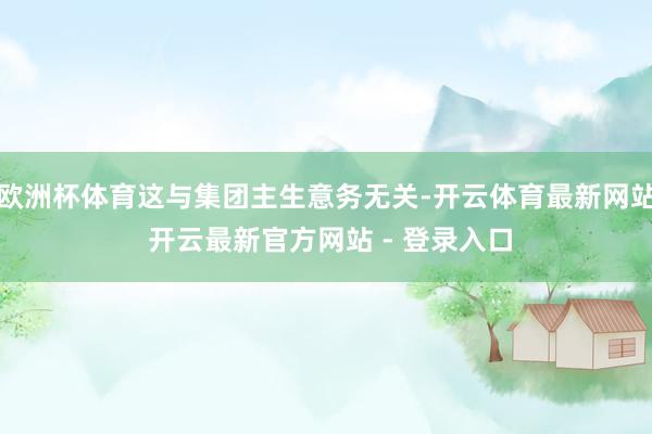 欧洲杯体育这与集团主生意务无关-开云体育最新网站 开云最新官方网站 - 登录入口