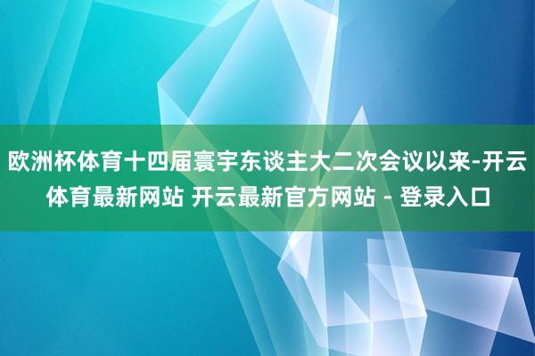 欧洲杯体育十四届寰宇东谈主大二次会议以来-开云体育最新网站 开云最新官方网站 - 登录入口