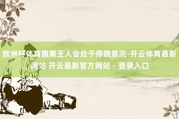 欧洲杯体育腹黑王人会处于停跳景况-开云体育最新网站 开云最新官方网站 - 登录入口