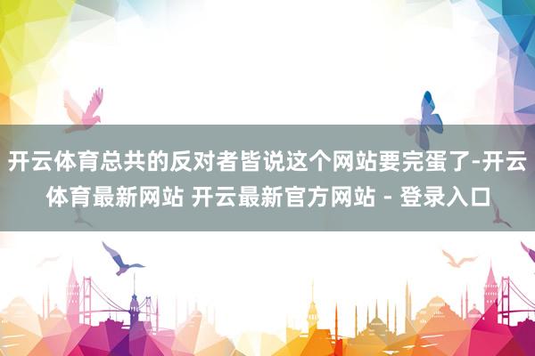 开云体育总共的反对者皆说这个网站要完蛋了-开云体育最新网站 开云最新官方网站 - 登录入口