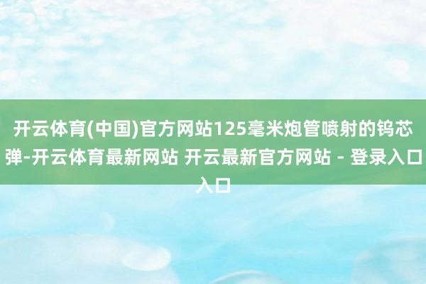 开云体育(中国)官方网站125毫米炮管喷射的钨芯弹-开云体育最新网站 开云最新官方网站 - 登录入口