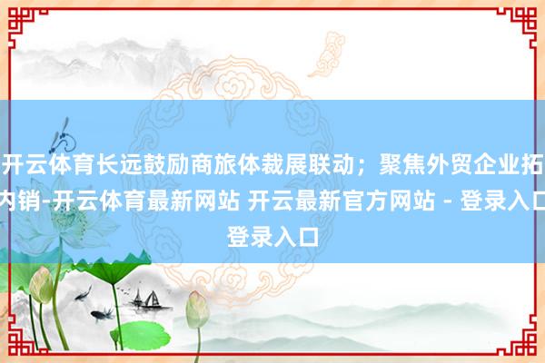 开云体育长远鼓励商旅体裁展联动；聚焦外贸企业拓内销-开云体育最新网站 开云最新官方网站 - 登录入口
