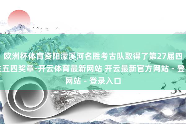 欧洲杯体育资阳濛溪河名胜考古队取得了第27届四川后生五四奖章-开云体育最新网站 开云最新官方网站 - 登录入口